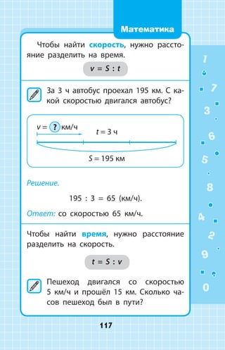 Чтобы найти скорость, нужно рассто­
яние разделить на время.
v = S : t
	За 3 ч автобус проехал 195 км. С ка­
кой скоростью двигался автобус?
Решение.
195 : 3 = 65 (км/ч).
Ответ: со скоростью 65 км/ч.
Чтобы найти время, нужно расстояние
разделить на скорость.
t = S : v
	Пешеход двигался со скоростью
5 км/ч и прошёл 15 км. Сколько ча­
сов пешеход был в пути?
1
2
3
4
5
6
7
8
9
0
117
Математика
 