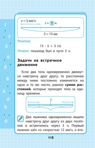 Решение.
15 : 5 = 3 (ч)
Ответ: пешеход был в пути 3 ч.
Задачи на встречное
движение
Если два тела одновременно движут­
ся навстречу друг другу, то расстояние
между ними постоянно изменяется на
одно и то же число, равное сумме рас­
стояний, которые проходят тела за еди­
ницу времени.
	Два лыжника одновременно вышли
навстречу друг другу из двух посёл­
ков и встретились через 3 ч. Первый
лыжник шёл со скоростью 12 км/ч, а вто­
1
2
3
4
5
6
7
8
9
0
118
 