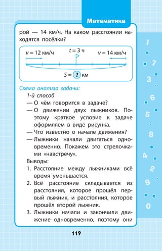 рой  —  14 км/ч. На каком расстоянии на­
ходятся посёлки?
Схема анализа задачи:
1-й способ
—	О чём говорится в задаче?
—	О движении двух лыжников. По­
этому краткое условие к задаче
оформляем в виде рисунка.
—	Что известно о начале движения?
—	Лыжники начали двигаться одно­
временно. Покажем это стрелочка­
ми «навстречу».
Выводы:
1.	 Расстояние между лыжниками всё
время уменьшается.
2.	 Всё расстояние складывается из
расстояния, которое прошёл пер­
вый лыжник, и расстояния, которое
прошёл второй лыжник.
3.	 Лыжники начали и закончили дви­
жение одновременно, поэтому они
1
2
3
4
5
6
7
8
9
0
119
Математика
 