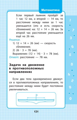 Если первый лыжник пройдёт за
1  час 12 км, а второй  —  14 км, то
расстояние между ними за 1 час
уменьшится (это и есть скорость
сближения) на: 12 + 14 = 26 км. За
второй час расстояние уменьшится
ещё на 26 км.
Решение.
1) 12 + 14 = 26 (км)  —  скорость
сближения;
2) 26 ∙ 3 = 78 (км).
Выражение: (12 + 14) ∙ 3 = 78 (км).
Ответ: расстояние  —  78 км.
Задачи на движение
в противоположных
направлениях
Если два тела одновременно движут­
ся в противоположных направлениях, то
расстояние между ними будет постоянно
увеличиваться.
1
2
3
4
5
6
7
8
9
0
121
Математика
 