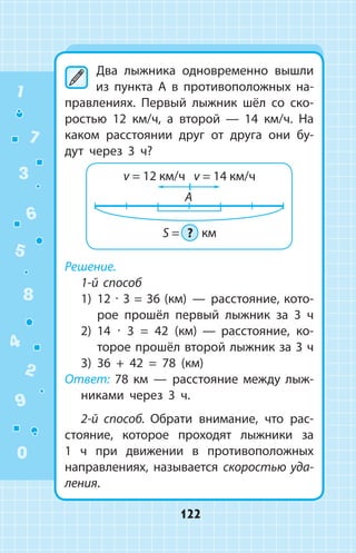 Два лыжника одновременно вышли
из пункта A в противоположных на­
правлениях. Первый лыжник шёл со ско­
ростью 12  км/ч, а второй  —  14 км/ч. На
каком расстоянии друг от друга они бу­
дут через 3 ч?
Решение.
1-й способ
1)	 12 ∙ 3 = 36 (км)  —  расстояние, кото­
рое прошёл первый лыжник за 3 ч
2)	 14 ∙ 3 = 42 (км)  —  расстояние, ко­
торое прошёл второй лыжник за 3 ч
3)	 36 + 42 = 78 (км)
Ответ: 78 км  —  расстояние между лыж­
никами через 3 ч.
2-й способ. Обрати внимание, что рас­
стояние, которое проходят лыжники за
1  ч при движении в противоположных
направлениях, называется скоростью  уда­
ления.
1
2
3
4
5
6
7
8
9
0
122
 