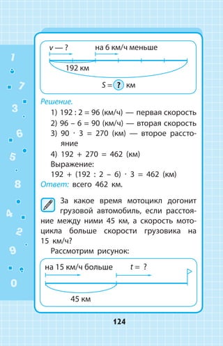 Решение.
1) 192 : 2 = 96 (км/ч) — первая скорость
2) 96 – 6 = 90 (км/ч) — вторая скорость
3) 90 ∙ 3 = 270 (км)  —  второе рассто­
яние
4) 192 + 270 = 462 (км)
Выражение:
192 + (192 : 2 – 6) ∙ 3 = 462 (км)
Ответ: всего 462 км.
	За какое время мотоцикл догонит
грузовой автомобиль, если расстоя­
ние между ними 45 км, а скорость мото­
цикла больше скорости грузовика на
15  км/ч?
Рассмотрим рисунок:
1
2
3
4
5
6
7
8
9
0
124
 