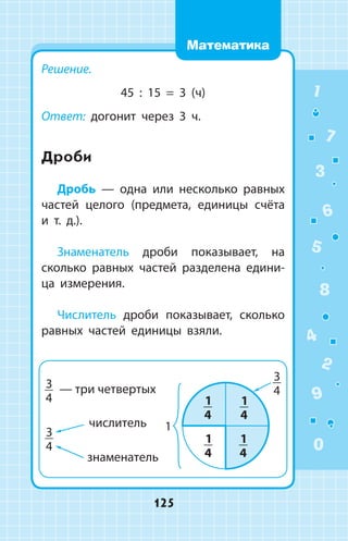 Решение.
45 : 15 = 3 (ч)
Ответ: догонит через 3 ч.
Дроби
Дробь — одна или несколько равных
частей целого (предмета, единицы счёта
и т. д.).
Знаменатель дроби показывает, на
сколько равных частей разделена едини­
ца измерения.
Числитель дроби показывает, сколько
равных частей единицы взяли.
1
2
3
4
5
6
7
8
9
0
125
Математика
 