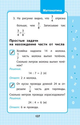 3. На рисунке видно, что
3
4
отрезка
больше, чем
3
8
. Записываю так:
3
4
3
8
 .
Простые задачи
на нахождение части от числа
	Хозяйка надоила 14 л молока.
1
7
  часть молока выпил телёнок.
Сколько лит­ров молока выпил телё­
нок?
Решение.
14 : 7 = 2 (л)
Ответ: 2 л молока.
	От куска провода длиной 24 м от­
резали
1
4
часть для гирлянды.
Сколько метров провода израсходовали?
Решение.
24 : 4 = 6 (м)
Ответ: 6 м провода.
1
2
3
4
5
6
7
8
9
0
127
Математика
 