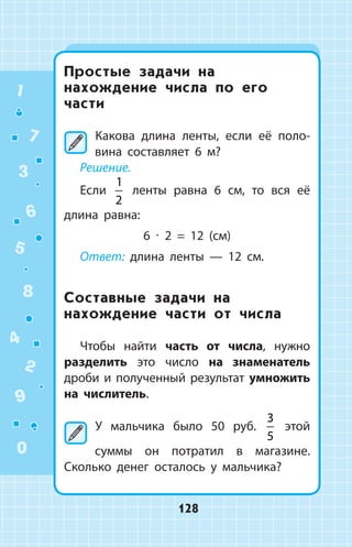 Простые задачи на
нахождение числа по его
части
	Какова длина ленты, если её поло­
вина составляет 6 м?
Решение.
Если
1
2
ленты равна 6 см, то вся её
длина равна:
6 ∙ 2 = 12 (см)
Ответ: длина ленты — 12 см.
Составные задачи на
нахождение части от числа
Чтобы найти часть от числа, нужно
разделить это число на знаменатель
дроби и полученный результат умножить
на числитель.
	У мальчика было 50 руб.
3
5
этой
суммы он потратил в магазине.
Сколько денег осталось у мальчика?
1
2
3
4
5
6
7
8
9
0
128
 