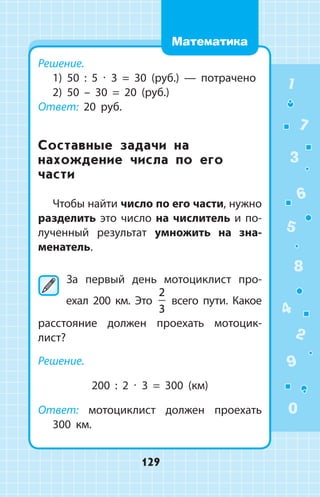 Решение.
1) 50 : 5 ∙ 3 = 30 (руб.)  —  потрачено
2) 50 – 30 = 20 (руб.)
Ответ: 20 руб.
Составные задачи на
нахождение числа по его
части
Чтобы найти число по его части, нужно
разделить это число на числитель и по­
лученный результат умножить на зна-
­менатель.
	За первый день мотоциклист про­
ехал 200 км. Это
2
3
всего пути. Какое
расстояние должен проехать мотоцик­
лист?
Решение.
200 : 2 ∙ 3 = 300 (км)
Ответ: мотоциклист должен проехать
300 км.
1
2
3
4
5
6
7
8
9
0
129
Математика
 