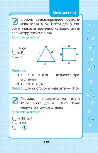 Сторона равностороннего треуголь­
ника равна 4 см. Найти длину сто­
роны квадрата, периметр которого равен
периметру треугольника.
Краткое условие:
a = 4 см
Pкв.
= Pтр.
b — ?
Решение.
1)	 4 ∙ 3 = 12 (см) — периметр тре­
угольника;
2)	 12 : 4 = 3 (см).
Ответ: длина стороны квадрата — 3 см.
	Площадь прямоугольника равна
32  см2
, а его длина — 8  см. Найти
периметр прямоугольника.
Краткое условие:
Sпр.
= 32 см2
a = 8 см
Pпр.
= ?
1
2
3
4
5
6
7
8
9
0
139
Математика
 