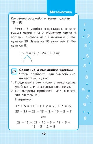 Как нужно рассуждать, решая пример
13 – 5?
Число 5 удобно представить в виде
суммы чисел 3 и 2. Вычитаем число 5
частями. Сначала из 13 вычитаем 3. По­
лучится 10. Затем из 10 вычитаем 2. По­
лучится 8.
3 2
13 5 13 3 2 10 2 8− = − − = − =
	Сложение и вычитание частями
Чтобы прибавить или вычесть чис­
ло частями, нужно:
1.	 Представить это число в виде суммы
удобных или разрядных слагаемых.
2.	 По очереди прибавить или вычесть
эти слагаемые.
Например:
17 + 5 = 17 + 3 + 2 = 20 + 2 = 22
23 – 15 = 23 – 13 – 2 = 10 – 2 = 8
или
23 – 15 = 23 – 10 – 5 = 13 – 5 =
13 – 3 – 2 = 8
1
2
3
4
5
6
7
8
9
0
19
Математика
 