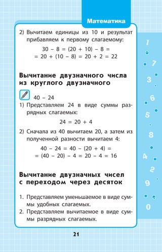 2)	 Вычитаем единицы из 10 и результат
прибавляем к первому слагаемому:
30 – 8 = (20 + 10) – 8 =
= 20 + (10 – 8) = 20 + 2 = 22
Вычитание двузначного числа
из круглого двузначного
	40 – 24
1)	 Представляем 24 в виде суммы раз­
рядных слагаемых:
24 = 20 + 4
2)	 Сначала из 40 вычитаем 20, а затем из
полученной разности вычитаем 4:
40 – 24 = 40 – (20 + 4) =
= (40 – 20) – 4 = 20 – 4 = 16
Вычитание двузначных чисел
с переходом через десяток
1. Представляем уменьшаемое в виде сум­-
мы удобных слагаемых.
2.	 Представляем вычитаемое в виде сум­
мы разрядных слагаемых.
1
2
3
4
5
6
7
8
9
0
21
Математика
 