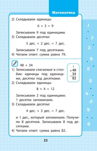 2)	 Складываем единицы:
6 + 3 = 9
	 Записываем 9 под единицами.
3)	 Складываем десятки:
5 дес. + 2 дес. = 7 дес.
	 Записываем 7 под десятками.
4)	 Читаем ответ: сумма равна 79.
48 + 34
1)	 Записываем слагаемые в стол­-
бик: единицы под единица­
ми, десятки под десятками.
2)	 Складываем единицы:
8 + 4 = 12
	 Записываем 2 под единицами;
	 1 десяток запоминаем.
3)	 Складываем десятки:
4 дес. + 3 дес. = 7 дес.
	 и 1 дес., который запоминали. Получи­
ли 8 десятков. Записываем 8 под де­
сятками.
4)	 Читаем ответ: сумма равна 82.
+48
34
82
1
1
2
3
4
5
6
7
8
9
0
23
Математика
 
