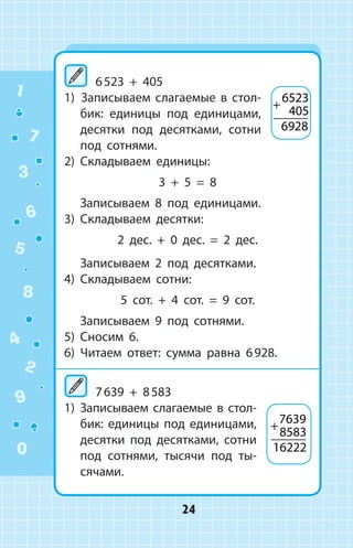 6 523 + 405
1)  Записываем слагаемые в стол­
бик: единицы под единицами,
десятки под десятками, сотни
под сотнями.
2)	 Складываем единицы:
3 + 5 = 8
	 Записываем 8 под единицами.
3)	 Складываем десятки:
2 дес. + 0 дес. = 2 дес.
	 Записываем 2 под десятками.
4)	 Складываем сотни:
5 сот. + 4 сот. = 9 сот.
	 Записываем 9 под сотнями.
5)	 Сносим 6.
6)	 Читаем ответ: сумма равна 6 928.
	7 639 + 8 583
1)	 Записываем слагаемые в стол-
бик: единицы под единицами,
десятки под десятками, сотни
под сотнями, тысячи под ты­
сячами.
+
6523
405
6928
+
7639
8583
16222
1
2
3
4
5
6
7
8
9
0
24
 