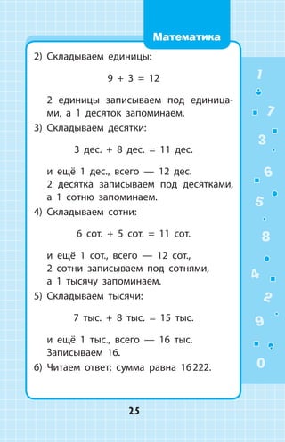 2)	 Складываем единицы:
9 + 3 = 12
	 2 единицы записываем под единица­
ми, а 1 десяток запоминаем.
3)	 Складываем десятки:
3 дес. + 8 дес. = 11 дес.
	 и ещё 1 дес., всего  —  12 дес.
	 2 десятка записываем под десятками,
а 1 сотню запоминаем.
4)	 Складываем сотни:
6 сот. + 5 сот. = 11 сот.
	 и ещё 1 сот., всего  —  12 сот.,
	 2 сотни записываем под сотнями,
	 а 1 тысячу запоминаем.
5)	 Складываем тысячи:
7 тыс. + 8 тыс. = 15 тыс.
	 и ещё 1 тыс., всего  —  16 тыс.
	 Записываем 16.
6)	 Читаем ответ: сумма равна 16 222.
1
2
3
4
5
6
7
8
9
0
25
Математика
 
