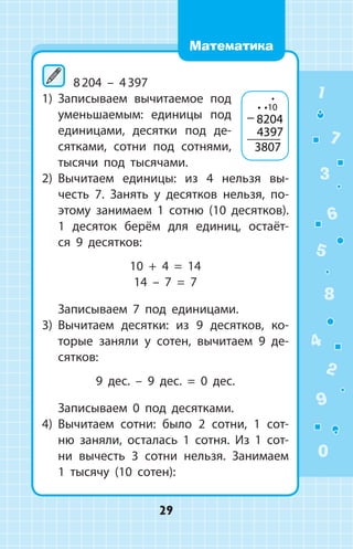 8 204 – 4 397
1)	 Записываем вычитаемое под
уменьшаемым: единицы под
единицами, десятки под де­
сятками, сотни под сотнями,
тысячи под тысячами.
2)	 Вычитаем единицы: из 4 нельзя вы­
честь 7. Занять у десятков нельзя, по­
этому занимаем 1 сотню (10 десятков).
1 десяток берём для единиц, остаёт-
ся 9 десятков:
10 + 4 = 14
14 – 7 = 7
	 Записываем 7 под единицами.
3)	 Вычитаем десятки: из 9 десятков, ко­
торые заняли у сотен, вычитаем 9 де­
сятков:
9 дес. – 9 дес. = 0 дес.
	 Записываем 0 под десятками.
4)	 Вычитаем сотни: было 2 сотни, 1 сот­
ню заняли, осталась 1 сотня. Из 1 сот­
ни вычесть 3 сотни нельзя. Занимаем
1 тысячу (10 сотен):
− 8204
4397
3807
10 
 1
2
3
4
5
6
7
8
9
0
29
Математика
 