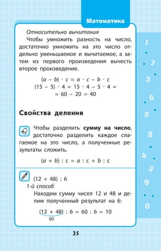 Относительно вычитания
Чтобы умножить разность на число,
достаточно умножить на это число от­
дельно уменьшаемое и вычитаемое, а  за­
тем из первого произведения вычесть
второе произведение.
(a – b) ∙ c = a ∙ c – b ∙ c
(15 – 5) ∙ 4 = 15 ∙ 4 – 5 ∙ 4 =
= 60 – 20 = 40
Свойства деления
	Чтобы разделить сумму на число,
достаточно разделить каждое сла­
гаемое на это число, а полученные ре­
зультаты сложить.
(a + b) : c = a : c + b : c
	(12 + 48) : 6
1-й способ
	 Находим сумму чисел 12 и 48 и де­
лим полученный результат на 6:
(12 + 48) : 6 = 60 : 6 = 10
60
1
2
3
4
5
6
7
8
9
0
35
Математика
 