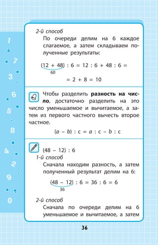 2-й способ
	 По очереди делим на 6 каждое
слагаемое, а затем складываем по­
лученные результаты:
(12 + 48) : 6 = 12 : 6 + 48 : 6 =
= 2 + 8 = 10
	Чтобы разделить разность на чис­
ло, достаточно разделить на это
число уменьшаемое и вычитаемое, а за­
тем из первого частного вычесть второе
частное.
(a – b) : c = a : c – b : c
	(48 – 12) : 6
1-й способ
	 Сначала находим разность, а затем
полученный результат делим на 6:
(48 – 12) : 6 = 36 : 6 = 6
2-й способ
	 Сначала по очереди делим на 6
уменьшаемое и вычитаемое, а затем
60
36
1
2
3
4
5
6
7
8
9
0
36
 