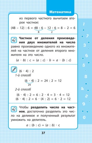 из первого частного вычитаем вто­
рое частное:
(48 – 12) : 6 = 48 : 6 – 12 : 6 = 8 – 2 = 6
Частное от деления произведе­
ния двух множителей на число
равно произведению одного из множите­
лей на частное от деления второго мно­
жителя на это число.
(a ∙ b) : c = (a : c) ∙ b = a ∙ (b : c)
	(6 ∙ 4) : 2
1-й способ
(6 ∙ 4) : 2 = 24 : 2 = 12
2-й способ
(6 ∙ 4) : 2 = 6 : 2 ∙ 4 = 3 ∙ 4 = 12
(6 ∙ 4) : 2 = 6 ∙ (4 : 2) = 6 ∙ 2 = 12
	Чтобы разделить число на част­
ное, достаточно разделить это чис­
ло на делимое и полученный результат
умножить на делитель.
a : (b : c) = (a : b) ∙ c
8 2
24
1
2
3
4
5
6
7
8
9
0
37
Математика
 