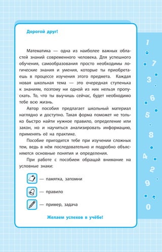 1
2
3
4
5
6
7
8
9
0
Дорогой друг!
Математика — одна из наиболее важных обла­
стей знаний современного человека. Для успешного
обучения, самообразования просто необходимы ло­
гические знания и умения, которые ты приобрета­
ешь в процессе изучения этого предмета. Каждая
новая школьная тема — это очередная ступенька
к знаниям, поэтому ни одной из них нельзя пропу­
скать. То, что ты выучишь сейчас, будет необходимо
тебе всю жизнь.
Автор пособия предлагает школьный материал
наглядно и доступно. Такая форма поможет не толь­
ко быстро найти нужное правило, определение или
закон, но и научиться анализировать информацию,
применять её на практике.
Пособие пригодится тебе при изучении сложных
тем, ведь в нём последовательно и подробно объяс­
няются основные понятия и определения.
При работе с пособием обращай внимание на
условные знаки:
— памятка, запомни
— правило
— пример, задача
Желаем успехов в учёбе!
 