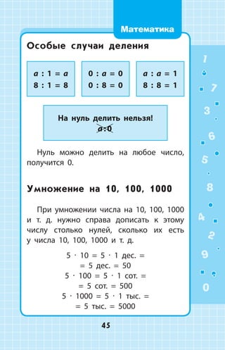 Особые случаи деления
a : 1 = a
8 : 1 = 8
0 : a = 0
0 : 8 = 0
a : a = 1
8 : 8 = 1
На нуль делить нельзя!
a : 0
Нуль можно делить на любое число,
получится 0.
Умножение на 10, 100, 1000
При умножении числа на 10, 100, 1000
и т. д. нужно справа дописать к этому
числу столько нулей, сколько их есть
у  числа 10, 100, 1000 и т. д.
5  ∙  10  =  5  ∙  1  дес.  = 
= 5  дес.  =  50
5  ∙  100  =  5  ∙  1  сот.  = 
= 5  сот.  =  500
5  ∙  1000  =  5  ∙  1  тыс.  = 
= 5  тыс.  =  5000
1
2
3
4
5
6
7
8
9
0
45
Математика
 