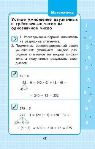 Устное умножение двузначных
и трёхзначных чисел на
однозначное число
1.  Раскладываем первый множитель
на разрядные слагаемые.
2.	 Применяем распределительный ­закон
умножения: умножаем каждое раз­
рядное слагаемое на второй множи­
тель, а полученные результаты скла­
дываем.
	42 ∙ 6
42 ∙ 6 = (40 ∙ 6) + (2 ∙ 6) =
= 240 + 12 = 252
275 ∙ 3
275 ∙ 3 = (200 ∙ 3) + (70 ∙ 3) +
+ (5 ∙ 3) = 600 + 210 + 15 = 825
40 + 2
200 + 70 + 5
1
2
3
4
5
6
7
8
9
0
47
Математика
 