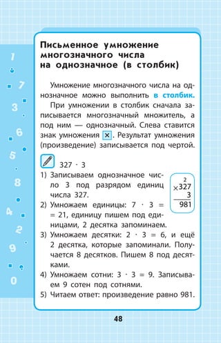 Письменное умножение
многозначного числа
на однозначное (в столбик)
Умножение многозначного числа на од­
нозначное можно выполнить в столбик.
При умножении в столбик сначала за­
писывается многозначный множитель, а
под ним  —  однозначный. Слева ставится
знак умножения ×  . Результат умножения
(произведение) записывается под чертой.
327 ∙ 3
1)	 Записываем однозначное чис­
ло 3 под разрядом единиц
числа 327.
2)	 Умножаем единицы: 7 ∙ 3 =
= 21, единицу пишем под еди­
ницами, 2 десятка запоминаем.
3)	 Умножаем десятки: 2 ∙ 3 = 6, и ещё
2 десятка, которые запоминали. Полу­
чается 8 десятков. Пишем 8 под десят­
ками.
4)	 Умножаем сотни: 3 ∙ 3 = 9. Записыва­
ем 9 сотен под сотнями.
5)	 Читаем ответ: произведение равно 981.
×327
3
981
2
1
2
3
4
5
6
7
8
9
0
48
 