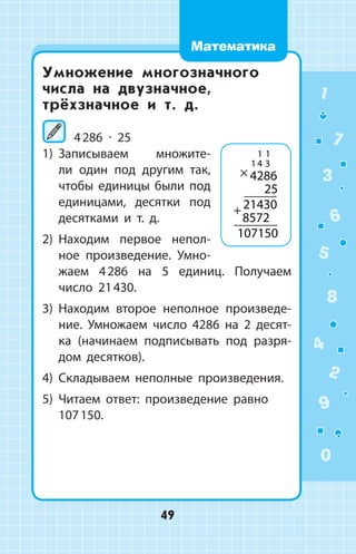 Умножение многозначного
числа на двузначное,
трёхзначное и т. д.
	4 286 ∙ 25
1)	 Записываем множите­
ли один под другим так,
чтобы единицы были под
единицами, десятки под
десятками и т.  д.
2)	 Находим первое непол­
ное произведе­ние. Умно­
жаем 4 286 на 5 единиц. Получаем
число 21 430.
3)	 Находим второе неполное произведе­
ние. Умножаем число 4286 на 2 десят­
ка (начинаем подписывать под разря­
дом десятков).
4)	 Складываем неполные произведения.
5)	 Читаем ответ: произведение равно
107 150.
×
+
4286
25
21430
8572
107150
1 1
1 4 3
1
2
3
4
5
6
7
8
9
0
49
Математика
 