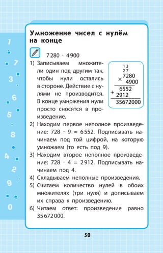 Умножение чисел с нулём
на  конце
7 280 ∙ 4 900
1)	 Записываем множите­
ли один под другим так,
чтобы нули остались
в стороне. Действие с ну­
лями не производится.
В конце умножения нули
просто сносятся в  про-
изведение.
2)	 Находим первое неполное произведе­
ние: 728 ∙ 9 = 6 552. Подписывать на­
чинаем под той цифрой, на которую
умножаем (то есть под 9).
3)	 Находим второе неполное произведе­
ние: 728 ∙ 4 = 2 912. Подписывать на­
чинаем под 4.
4)	 Складываем неполные произведения.
5)	 Считаем количество нулей в обоих
множителях (три нуля) и дописываем
их справа к произведению.
6)	 Читаем ответ: произведение равно
35 672 000.
1 3
2 7
7280
4900
6552
2912
35672000
×
+
1
2
3
4
5
6
7
8
9
0
50
 