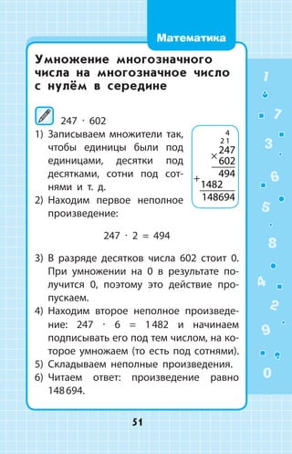 Умножение многозначного
числа на многозначное число
с нулём в середине
	247 ∙ 602
1)	 Записываем множители так,
чтобы единицы были под
единицами, десятки под
десятками, сотни под сот­
нями и т. д.
2)	 Находим первое неполное
произведение:
247 ∙ 2 = 494
3)	 В разряде десятков числа 602 стоит 0.
При умножении на 0 в результате по­
лучится 0, поэтому это действие про­
пускаем.
4)	 Находим второе неполное произведе­
ние: 247 ∙ 6 = 1 482 и начинаем
подписывать его под тем числом, на ко­
торое умножаем (то есть под сотнями).
5)	 Складываем неполные произведения.
6)	 Читаем ответ: произведение равно
148 694.
4
2 1
247
602
494
1482
148694
×
+
1
2
3
4
5
6
7
8
9
0
51
Математика
 