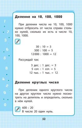 Деление на 10, 100, 1000
При делении числа на 10, 100, 1000
нужно отбросить от числа справа столь­
ко нулей, сколько их есть в числе 10,
100, 1000.
	
30 : 10 = 3
500 : 100 = 5
12 000 : 1000 = 12
Рассуждай так:
3 дес. : 1 дес. = 3
5 сот. : 1 сот. = 5
12 тыс. : 1 тыс. = 12
Деление круглых чисел
При делении одного круглого числа
на другое круглое число нужно посмо­
треть на делитель и определить, сколько
в нём нулей.
	600 : 20
В числе 20  один нуль.
1
2
3
4
5
6
7
8
9
0
52
 