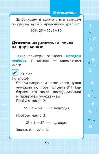 Зачёркиваем в делителе и в делимом
по одному нулю и продолжаем деление:
600 20 60 2 30: : ;= =
Деление двузначного числа
на двузначное
Такие примеры решаются методом
подбора. В частном — однозначное
­число.
	81 : 27
1-й способ
	 Ставим вопрос: на какое число нужно
умножить 27, чтобы получить 81? Под­
бираем это число последовательно
и проверяем умножением.
Пробуем число 2:
27 ∙ 2 = 54  —  не подходит.
Пробуем число 3:
27 ∙ 3 = 81  —  подходит.
Значит, 81 : 27 = 3.
1
2
3
4
5
6
7
8
9
0
53
Математика
 