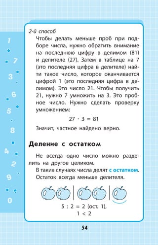 2-й способ
	 Чтобы делать меньше проб при под­
боре числа, нужно обратить внимание
на последнюю цифру в делимом (81)
и делителе (27). Затем в таблице на 7
(это последняя цифра в делителе) най­
ти такое число, которое оканчивается
цифрой 1 (это последняя цифра в де­
лимом). Это число 21. Чтобы получить
21, нужно 7 умножить на 3. Это проб­
ное число. Нужно сделать проверку
умножением:
27 ∙ 3 = 81
Значит, частное найдено верно.
Деление с остатком
Не всегда одно число можно разде­
лить на другое целиком.
В таких случаях числа делят с остатком.
Остаток всегда меньше делителя.
            
5 : 2 = 2 (ост. 1),
1  2
1
2
3
4
5
6
7
8
9
0
54
 