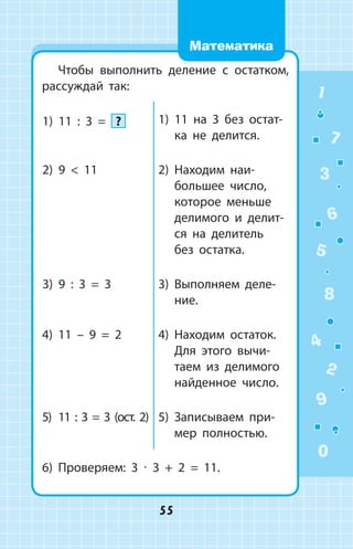 Чтобы выполнить деление с остатком,
рассуждай так:
1)	 11 : 3 = ? 1)	 11 на 3 без остат­
ка не делится.
2)	 9  11 2)	 Находим наи­
большее чис­ло,
которое меньше
делимого и делит­
ся на делитель
без остатка.
3)	 9 : 3 = 3 3)	 Выполняем деле­
ние.
4)	 11 – 9 = 2 4)	 Находим остаток.
Для этого вычи­
таем из делимого
найденное число.
5)	 11 : 3 = 3 (ост. 2) 5)	 Записываем при­
мер полностью.
6)	 Проверяем: 3 ∙ 3 + 2 = 11.
1
2
3
4
5
6
7
8
9
0
55
Математика
 