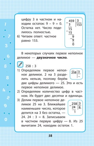 цифру 3 в частном и на­
ходим остаток: 9 – 9 = 0.
Остатка нет. Число поде­
лилось полностью.
6)	 Читаем ответ: частное
равно 153.
В некоторых случаях первое неполное
делимое — двузначное число.
	258 : 3
1)	 Определяем первое непол­
ное делимое. 2 на 3 разде­
лить нельзя, поэтому берём
две цифры делимого  —  25. Это и  есть
первое неполное делимое.
2)	 Определяем количество цифр в част­
ном. Их будет две: десятки и единицы.
3)	 Делим первое неполное де­
лимое 25 на 3. Ближайшее
наименьшее число, которое
делится на 3 без остатка, —
24. 24 : 3 = 8. Записываем
в частном первую цифру  —  8. Из 25
вычитаем 24, находим остаток 1.
−
−
−
459
3
3
153
15
15
9
9
0
258 3
..
−
258
24
3
8
1
.
1
2
3
4
5
6
7
8
9
0
58
 