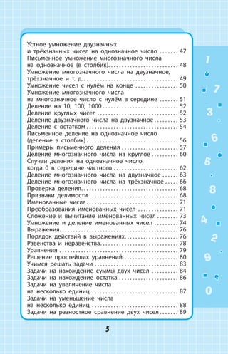 1
2
3
4
5
6
7
8
9
0
5
Устное умножение двузначных
и трёхзначных чисел на однозначное число . . . . . . . . 47
Письменное умножение многозначного числа
на однозначное (в столбик). . . . . . . . . . . . . . . . . . . . . . . . . . . 48
Умножение многозначного числа на двузначное,
трёхзначное и т. д.. . . . . . . . . . . . . . . . . . . . . . . . . . . . . . . . . . . . 49
Умножение чисел с нулём на  конце . . . . . . . . . . . . . . . . . 50
Умножение многозначного числа
на многозначное число с нулём в середине . . . . . . . . 51
Деление на 10, 100, 1000. . . . . . . . . . . . . . . . . . . . . . . . . . . . . 52
Деление круглых чисел. . . . . . . . . . . . . . . . . . . . . . . . . . . . . . . 52
Деление двузначного числа на двузначное. . . . . . . . . . 53
Деление с остатком. . . . . . . . . . . . . . . . . . . . . . . . . . . . . . . . . . . 54
Письменное деление на  однозначное число
(деление в столбик). . . . . . . . . . . . . . . . . . . . . . . . . . . . . . . . . . . 56
Примеры письменного деления. . . . . . . . . . . . . . . . . . . . . . 57
Деление многозначного числа на круглое. . . . . . . . . . . 60
Случаи деления на однозначное число,
когда 0 в середине частного. . . . . . . . . . . . . . . . . . . . . . . . . 62
Деление многозначного числа на двузначное. . . . . . . 63
Деление многозначного числа на трёхзначное. . . . . . 66
Проверка деления. . . . . . . . . . . . . . . . . . . . . . . . . . . . . . . . . . . . . 68
Признаки делимости. . . . . . . . . . . . . . . . . . . . . . . . . . . . . . . . . . 68
Именованные числа. . . . . . . . . . . . . . . . . . . . . . . . . . . . . . . . . . . 71
Преобразования именованных чисел . . . . . . . . . . . . . . . 71
Сложение и вычитание именованных чисел. . . . . . . . . 73
Умножение и деление именованных чисел. . . . . . . . . . 74
Выражения. . . . . . . . . . . . . . . . . . . . . . . . . . . . . . . . . . . . . . . . . . . . . 76
Порядок действий в  выражениях. . . . . . . . . . . . . . . . . . . . . 76
Равенства и неравенства. . . . . . . . . . . . . . . . . . . . . . . . . . . . . . 78
Уравнения. . . . . . . . . . . . . . . . . . . . . . . . . . . . . . . . . . . . . . . . . . . . . 79
Решение простейших уравнений. . . . . . . . . . . . . . . . . . . . . 80
Учимся решать задачи. . . . . . . . . . . . . . . . . . . . . . . . . . . . . . . . 83
Задачи на нахождение суммы двух чисел . . . . . . . . . . . 84
Задачи на нахождение остатка. . . . . . . . . . . . . . . . . . . . . . . 86
Задачи на увеличение числа
на несколько единиц . . . . . . . . . . . . . . . . . . . . . . . . . . . . . . . . . 87
Задачи на уменьшение числа
на несколько единиц . . . . . . . . . . . . . . . . . . . . . . . . . . . . . . . . . 88
Задачи на разностное сравнение двух чисел. . . . . . . . 89
 
