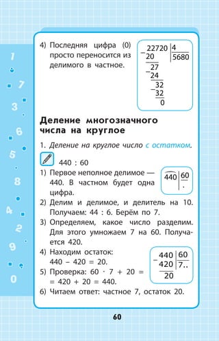 4)	 Последняя цифра (0)
просто переносится из
делимого в частное.
Деление многозначного
числа на круглое
1.	 Деление на круглое число с остатком.
440 : 60
1)	 Первое неполное делимое —
440. В  частном будет одна
цифра.
2)	 Делим и делимое, и делитель на 10.
Получаем: 44 : 6. Берём по 7.
3)	 Определяем, какое число разделим.
Для этого умножаем 7 на 60. Получа­
ется 420.
4)	 Находим остаток:
440 – 420 = 20.
5)	 Проверка: 60 ∙ 7 + 20 =
= 420 + 20 = 440.
6)	 Читаем ответ: частное 7, остаток 20.
−
−
−
22720
20
4
5680
27
24
32
32
0
440 60
.
−
440
420
60
7
20
..
1
2
3
4
5
6
7
8
9
0
60
 