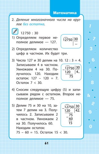 2.	 Деление многозначного числа на круг­
лое без остатка.
	12 750 : 30
1)	 Определяем первое не­
полное делимое — 127.
2)	 Определяем количество
цифр в частном. Их будет три.
3)	 Числа 127 и 30 делим на 10. 12 : 3 = 4.
Записываем 4 в частном.
Умножаем 4 на 30. По­
лучилось 120. Находим
остаток: 127 – 120 = 7.
Остаток 7  30.
4)	 Сносим следующую цифру (5) и запи­
сываем рядом с остатком. Второе не­
полное делимое  —  75.
5) Делим 75 и 30 на 10, за­
тем 7 делим на 3. Полу­
чилось 2. Записываем 2
в частном. Умножаем 2
на 30. Получилось 60.
	 Находим остаток:
75 – 60 = 15. Остаток 15  30.
12750 30
...
−12750
120
30
4
75

..
−
−
12750
120
30
42
75
60
15

.
1
2
3
4
5
6
7
8
9
0
61
Математика
 