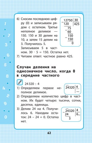 6)	 Сносим последнюю циф­
ру (0) и запи­сываем ря­
дом с остатком. Третье
не­полное делимое  —
150. 150 и 30  делим на
10, а затем 15 делим на
3. Полу­чилось 5.
	 Записываем 5 в част­
ном. 30 ∙ 5 = 150. Остатка нет.
7)	 Читаем ответ: частное равно 425.
Случаи деления на
однозначное число, когда 0
в середине частного
24 320 : 4
1)	 Определяем первое не­
полное дели­мое.
2)	 Определяем количество цифр в част­
ном. Их будет четыре: тысячи, сотни,
десятки, единицы.
3)	 Делим 24 на 4. Получи­
лось 6. Находим оста­
ток: 24 – 24 = 0. Остатка
нет.
−
−
−
12750
120
30
425
75
60
150
150
0
24320 4
....
− 24320
24
4
6
3

...
1
2
3
4
5
6
7
8
9
0
62
 