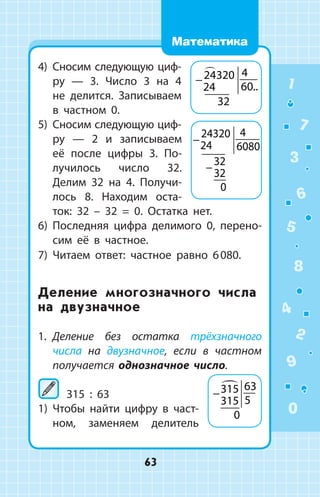 4)	 Сносим следующую циф-
ру — 3. Число 3 на 4
не делится. Записываем
в частном 0.
5)	 Сносим следующую циф­-
ру — 2 и запи­сываем
её после цифры 3. По­
лучилось число 32.
Делим 32 на 4. Получи­
лось 8. Находим оста­
ток: 32 – 32 = 0. Остатка нет.
6)	 Последняя цифра делимого 0, перено­
сим её в частное.
7)	 Читаем ответ: частное равно 6 080.
Деление многозначного числа
на двузначное
1.	 Деление без остатка трёхзначного
чис­ла на двузначное, если в частном
получается однозначное число.
	315 : 63
1)	 Чтобы найти цифру в част­
ном, заменяем делитель
−24320
24
4
60
32

..
−
−
24320
24
4
6080
32
32
0
−315
315
63
5
0

1
2
3
4
5
6
7
8
9
0
63
Математика
 