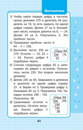 3)	 Чтобы найти первую цифру в частном,
нужно делимое 279 и делитель 64 раз­
делить на 10, то есть закрыть по одной
цифре справа. Делим 27 на 6. Ближай­
шее число, которое делится на 6,  —  24.
	 Делим 24 на 6. Получилось 4. Это
пробное число.
4)	 Проверяем пробное число 4:
	 64 ∙ 4 = 256.
5)	 Вычитаем число 256 из
279. Остаток  — 23, 23  
  64. Значит, цифра 4
подобрана верно.
6)	 Сносим следующую цифру (0) и запи­
сываем её рядом с остатком. Получи­
лось число 230. Это второе неполное
делимое.
7)	 Делим 230 на 64. Закрываем в делимом
и делителе по одной цифре справа:
23  :  6. Берём по 3. Проверяем цифру 3.
Умножаем 64 на 3. Получилось 192. На­
ходим остаток: 230 – 192.
Получилось 38.
8)	 Сравниваем остаток и
делитель. Остаток мень­
ше. Значит, цифра 3
подо­брана верно.
− 27904
256
64
4
23

..
−
−
27904
256
64
43
230
192
38

.
1
2
3
4
5
6
7
8
9
0
65
Математика
 