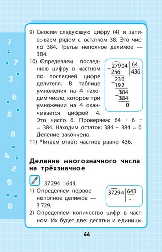 9)	 Сносим следующую цифру (4) и запи­
сываем рядом с остатком 38. Это чис­
ло 384. Третье неполное делимое  —
384.
10)  Определяем послед­
нюю цифру в част­ном
по последней цифре
делителя. В таблице
умножения на 4 нахо­
дим число, которое при
умножении на 4 окан­
чивается цифрой  4.
Это число 6. Проверяем: 64 ∙ 6 =
= 384. Находим остаток: 384 – 384 = 0.
Деление закончено.
11)  Читаем ответ: частное равно 436.
Деление многозначного числа
на трёхзначное
	37 294 : 643
1)	 Определяем первое
не­полное дели­мое —
3 729.
2)	 Определяем количество цифр в част­
ном. Их будет две: десятки и единицы.
−
−
−
27904
256
64
436
230
192
384
384
0

37294 643
..
1
2
3
4
5
6
7
8
9
0
66
 