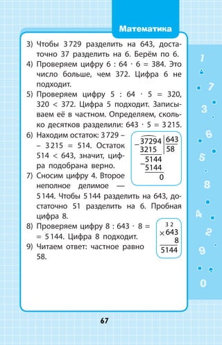 3)	 Чтобы 3 729 разделить на 643, доста­
точно 37 разделить на 6. Берём по 6.
4)	 Проверяем цифру 6 : 64 ∙ 6 = 384. Это
число больше, чем 372. Цифра 6  не
подходит.
5)	 Проверяем цифру 5 : 64 ∙ 5 = 320,
320  372. Цифра 5 подходит. Записы­
ваем её в частном. Определяем, сколь­
ко десятков разделили: 643 ∙ 5 = 3 215.
6)	 Находим остаток: 3 729 –
– 3 215 = 514. Остаток
514  643, значит, циф­
ра подобрана верно.
7)	 Сносим цифру 4. Второе
неполное делимое  —
5 144. Чтобы 5 144 разделить на 643, до­
статочно 51 разделить на 6. Пробная
цифра 8.
8)	 Проверяем цифру 8 : 643 ∙ 8 =
= 5 144. Цифра 8 подходит.
9)	 Читаем ответ: частное равно
58.
−
−
37294
3215
643
58
5144
5144
0

× 643
8
5144
3 2
1
2
3
4
5
6
7
8
9
0
67
Математика
 