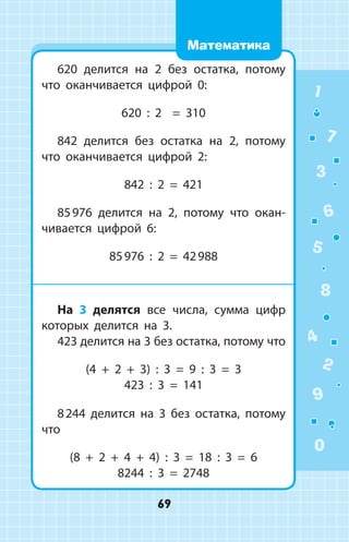 620 делится на 2 без остатка, потому
что оканчивается цифрой 0:
620 : 2 = 310
842 делится без остатка на 2, потому
что оканчивается цифрой 2:
842 : 2 = 421
85 976 делится на 2, потому что окан­
чивается цифрой 6:
85 976 : 2 = 42 988
На 3 делятся все числа, сумма цифр
которых делится на 3.
423 делится на 3 без остатка, потому что
(4 + 2 + 3) : 3 = 9 : 3 = 3
423 : 3 = 141
8 244 делится на 3 без остатка, потому
что
(8 + 2 + 4 + 4) : 3 = 18 : 3 = 6
8244 : 3 = 2748
1
2
3
4
5
6
7
8
9
0
69
Математика
 