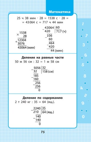 25 ч 38 мин ∙ 28 = 1538 с ∙ 28 =
= 43 064 с = 717 ч 44 мин
×
+
1538
28
12304
3076
43064 ( )  
−
−
−
43064
420
60
717
106
60
464
420
44
( )
(
÷
ìèí)
Деление на равные части
50 м 56 см : 32 = 1 м 58 см
−
−
−
5056
32
32
158
185
160
256
256
0
( )
Деление по содержанию
2 т 240 кг : 35 = 64 (ящ.).
−
−
2240
210
35
64
140
140
0
( ).
1
2
3
4
5
6
7
8
9
0
75
Математика
 