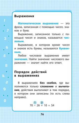 Выражения
Математическое выражение  —  это
фраза, записанная с помощью чисел, зна­
ков и букв.
Выражение, записанное только с по­
мощью чисел и знаков, называется чис­
ловым.
Выражение, в котором кроме чисел
и  знаков есть буквы, называется буквен­
ным.
Любое числовое выражение имеет
значение. Найти значение числового вы­
ражения  —  значит найти его ответ.
Порядок действий
в  выражениях
В выражениях без скобок, где вы­
полняются только сложе­ние и вычита­
ние, действия выполняют в том порядке,
в котором они записаны (то есть слева
направо).
70 – 26 + 10 = 54
1 2
1
2
3
4
5
6
7
8
9
0
76
 