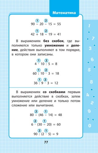 90 – 20 – 15 = 55
42 + 18 – 19 = 41
В выражениях без скобок, где вы­
полняются только умножение и деле­
ние, действия выполняют в том порядке,
в  котором они записаны.
4 ∙ 10 : 5 = 8
60 : 10 ∙ 3 = 18
36 : 9 ∙ 3 = 12
В выражениях со скобками первым
выполняется действие в скобках, затем
умножение или деление и только потом
сложение или вычитание.
80 – (46 – 14) = 48
6 ∙ (30 – 20) = 60
90 : (2 ∙ 5) = 9
1 2
1 2
1 2
1 2
1 2
2 1
2 1
2 1
1
2
3
4
5
6
7
8
9
0
77
Математика
 