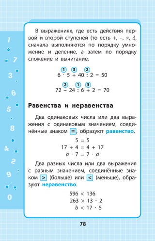 В выражениях, где есть действия пер­
вой и второй ступеней (то есть +, –, ×, :),
сначала выполняются по порядку умно­
жение и деление, а затем по порядку
сложение и вычитание.
6 ∙ 5 + 40 : 2 = 50
72 – 24 : 6 + 2 = 70
Равенства и неравенства
Два одинаковых числа или два выра­
жения с одинаковым значением, соеди­
нённые знаком = , образуют равенство.
5 = 5
17 + 4 = 4 + 17
a ∙ 7 = 7 ∙ a
Два разных числа или два выражения
с  разным значением, соединённые зна­
ком  (больше) или  (меньше), обра­
зуют неравенство.
596  136
263  13 ∙ 2
b  17 ∙ 5
1 3 2
2 1 3
1
2
3
4
5
6
7
8
9
0
78
 