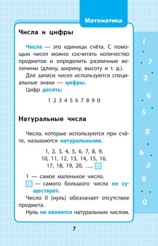 Числа и цифры
Числа  —  это единицы счёта. С помо­
щью чисел можно сосчитать количество
предме­тов и определить различные ве­
личины (длину, ширину, высоту и т. д.).
Для записи чисел используются специ­
альные знаки  —  цифры.
Цифр десять:
1 2 3 4 5 6 7 8 9 0
Натуральные числа
Числа, которые используются при счё­
те, называются натуральными.
1, 2, 3, 4, 5, 6, 7, 8, 9,
10, 11, 12, 13, 14, 15, 16,
17, 18, 19, 20, …,
1  —  самое маленькое число.
  —  самого большого числа не су­
ществует.
Число 0 (нуль) обозначает отсутствие
предмета.
Нуль не является натуральным числом.
1
2
3
4
5
6
7
8
9
0
7
Математика
 