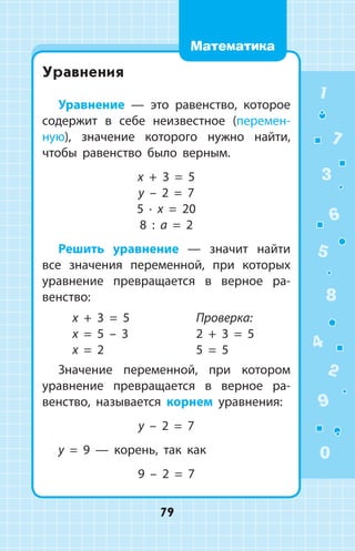 Уравнения
Уравнение — это равенство, ­которое
со­держит в себе неизвестное (перемен­
ную), значение которого нужно найти,
чтобы равенство было верным.
x + 3 = 5
y – 2 = 7
5 ∙ x = 20
8 : a = 2
Решить уравнение — значит найти
все значения переменной, при которых
уравнение превращается в верное ра­
венство:
x + 3 = 5
x = 5 – 3
x = 2
Проверка:
2 + 3 = 5
5 = 5
Значение переменной, при котором
уравнение превращается в верное ра­
венство, называется корнем уравнения:
y – 2 = 7
y = 9 — корень, так как
9  – 2 = 7
1
2
3
4
5
6
7
8
9
0
79
Математика
 
