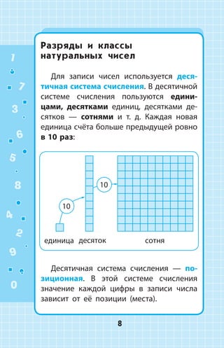 Разряды и классы
натуральных чисел
Для записи чисел используется деся­
тичная система счисления. В де­сятичной
системе счисления пользуются едини­
цами, десятками единиц, десятками де­
сятков — сотнями и т. д. Каждая новая
единица счёта больше предыдущей ровно
в 10 раз:
Десятичная система счисления — по­
зици­онная. В этой системе счисления
значение каждой цифры в записи числа
зависит от её позиции (места).
1
2
3
4
5
6
7
8
9
0
8
 
