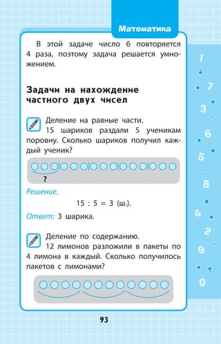 В этой задаче число 6 повторяется
4  раза, поэтому задача решается умно­
жением.
Задачи на нахождение
частного двух чисел
Деление на равные части.
15 шариков раздали 5 ученикам
­поровну. Сколько шариков получил каж­
дый ученик?
?
Решение.
15 : 5 = 3 (ш.).
Ответ: 3 шарика.
	Деление по содержанию.
12 лимонов разложили в пакеты по
4 лимона в каждый. Сколько получилось
пакетов с лимонами?
1
2
3
4
5
6
7
8
9
0
93
Математика
 