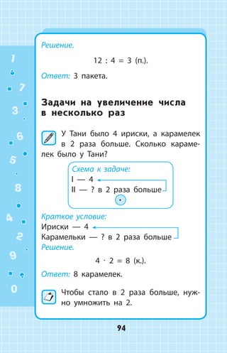 Решение.
12 : 4 = 3 (п.).
Ответ: 3 пакета.
Задачи на увеличение числа
в несколько раз
	У Тани было 4 ириски, а карамелек
в 2 раза больше. Сколько караме­
лек было у Тани?
Схема к задаче:
I — 4
II — ? в 2 раза больше
∙
Краткое условие:
Ириски  —  4
Карамельки  —  ? в 2 раза больше
Решение.
4 ∙ 2 = 8 (к.).
Ответ: 8 карамелек.
Чтобы стало в 2 раза больше, нуж­
но умножить на 2.
1
2
3
4
5
6
7
8
9
0
94
 